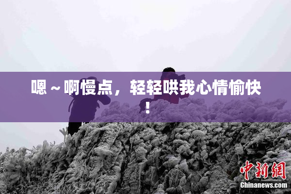 嗯～啊慢点，轻轻哄我心情愉快！