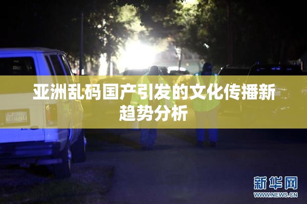 亚洲乱码国产引发的文化传播新趋势分析