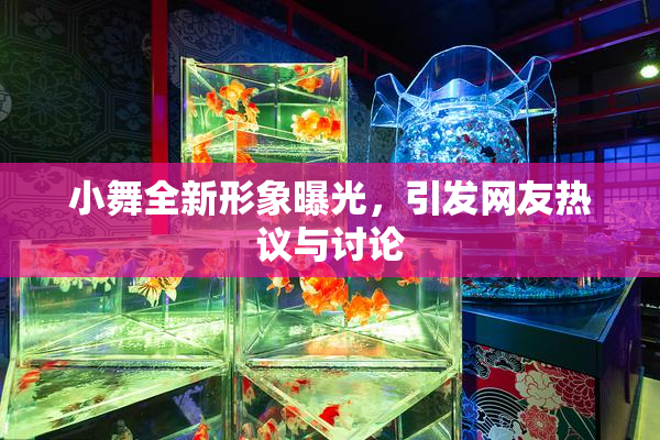 小舞全新形象曝光，引发网友热议与讨论