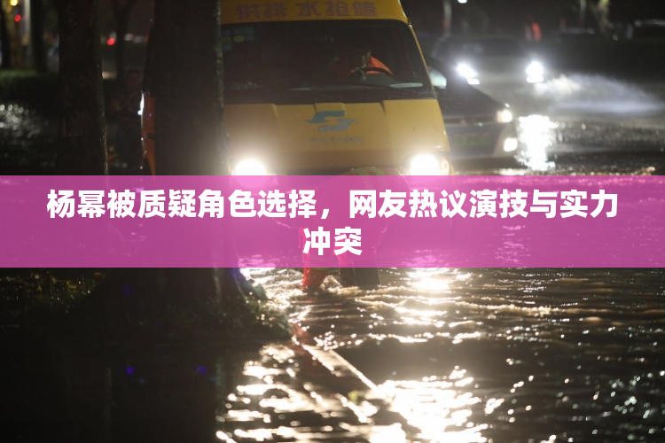 杨幂被质疑角色选择，网友热议演技与实力冲突