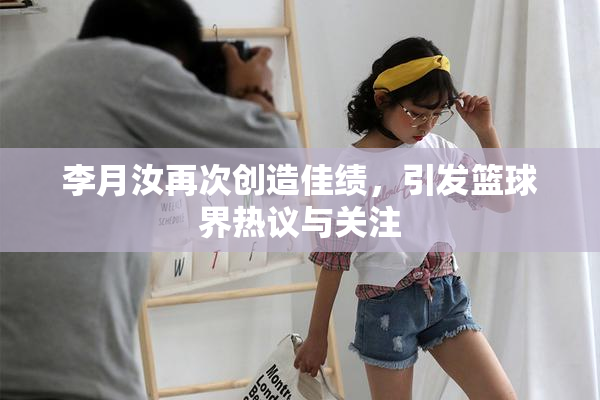 李月汝再次创造佳绩，引发篮球界热议与关注