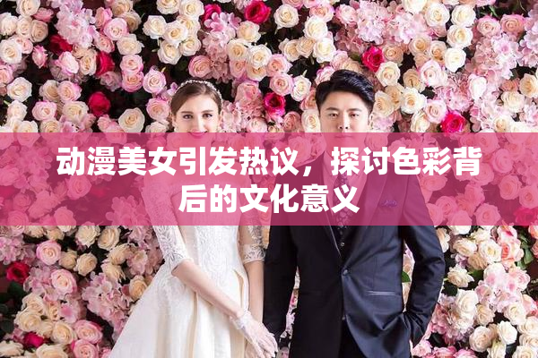 动漫美女引发热议，探讨色彩背后的文化意义