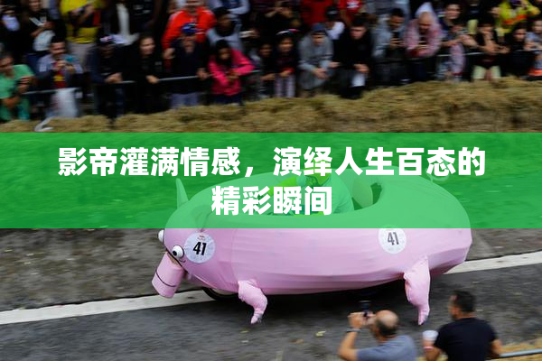 影帝灌满情感，演绎人生百态的精彩瞬间