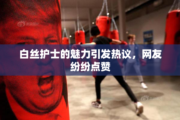 白丝护士的魅力引发热议，网友纷纷点赞