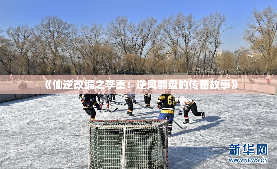 《仙逆改编之李重：逆风翻盘的传奇故事》