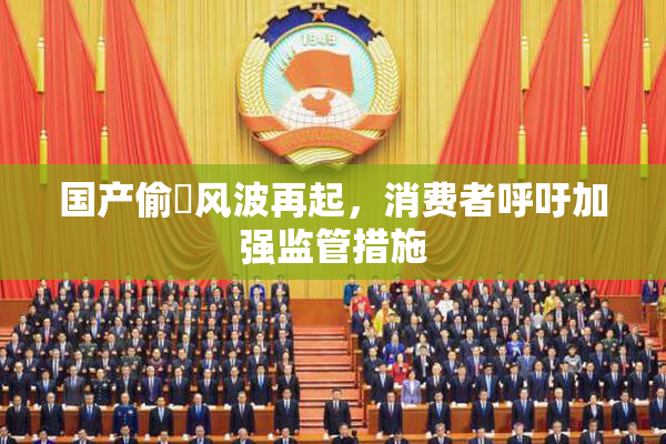 国产偷抇风波再起，消费者呼吁加强监管措施