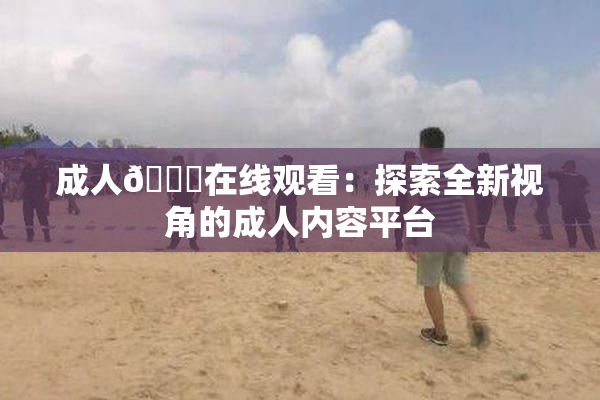 成人🔞在线观看：探索全新视角的成人内容平台
