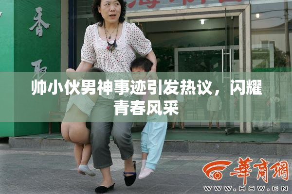 帅小伙男神事迹引发热议，闪耀青春风采
