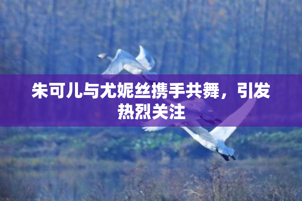 朱可儿与尤妮丝携手共舞，引发热烈关注
