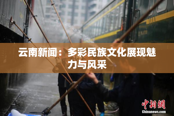 云南新闻：多彩民族文化展现魅力与风采