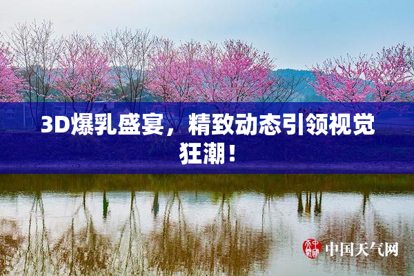 3D爆乳盛宴，精致动态引领视觉狂潮！