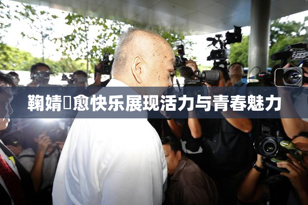 鞠婧祎愈快乐展现活力与青春魅力