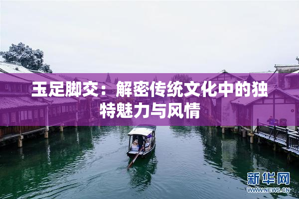 玉足脚交：解密传统文化中的独特魅力与风情