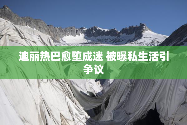 迪丽热巴愈堕成迷 被曝私生活引争议