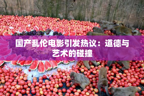 国产乱伦电影引发热议：道德与艺术的碰撞