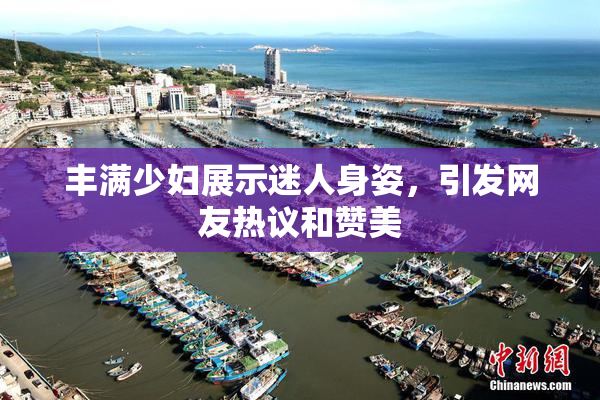 丰满少妇展示迷人身姿，引发网友热议和赞美