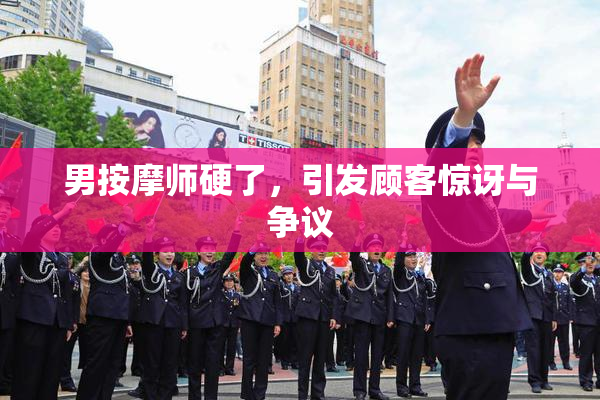 男按摩师硬了，引发顾客惊讶与争议