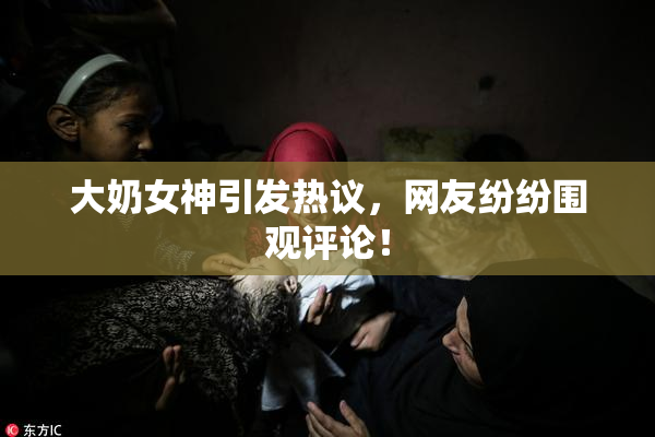 大奶女神引发热议，网友纷纷围观评论！