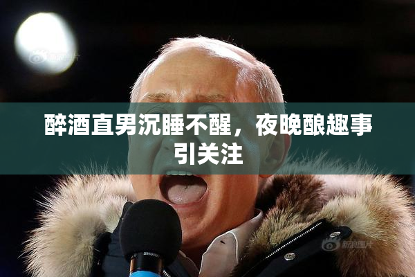 醉酒直男沉睡不醒，夜晚酿趣事引关注