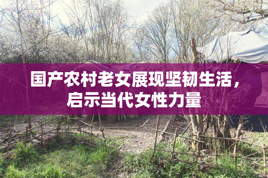 国产农村老女展现坚韧生活，启示当代女性力量