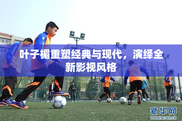 叶子楣重塑经典与现代，演绎全新影视风格