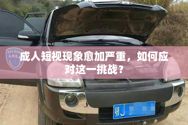 成人短视现象愈加严重，如何应对这一挑战？