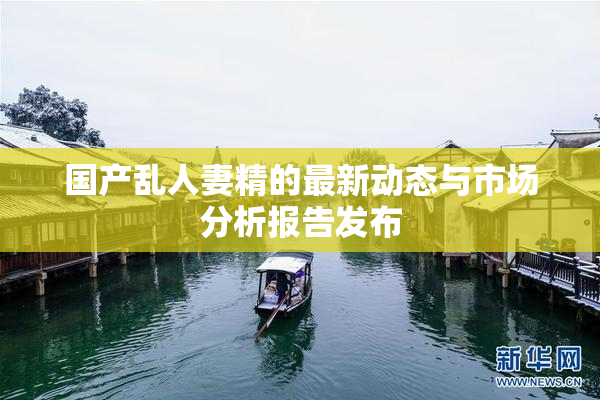 国产乱人妻精的最新动态与市场分析报告发布
