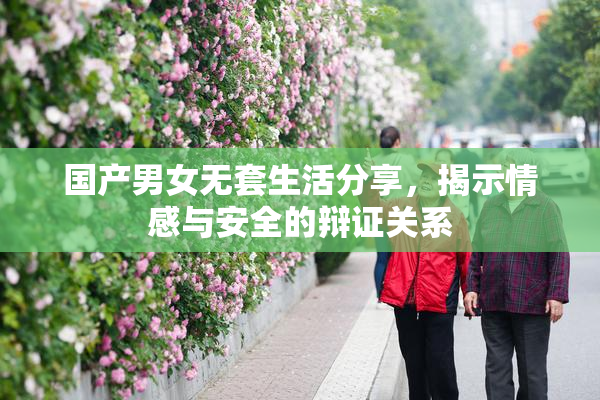 国产男女无套生活分享，揭示情感与安全的辩证关系
