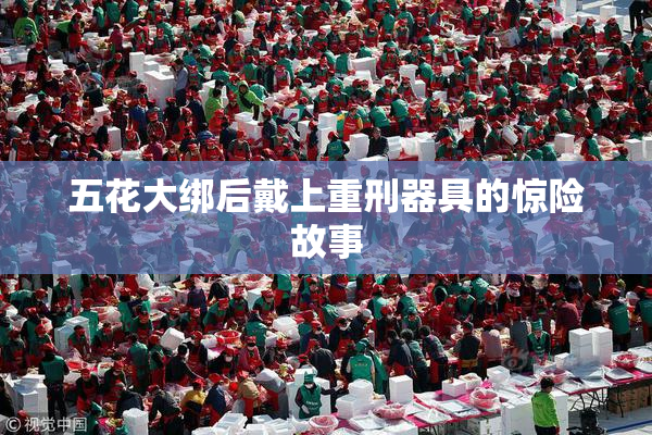 五花大绑后戴上重刑器具的惊险故事