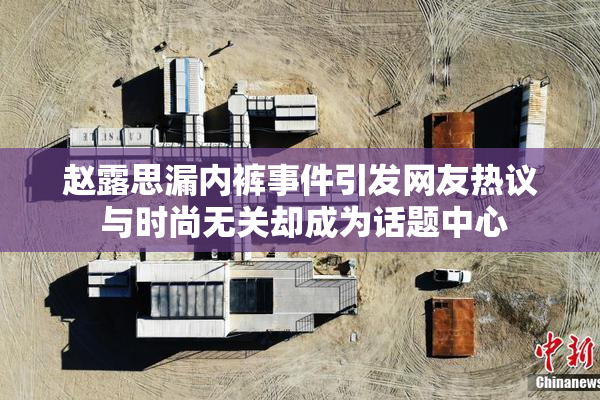 赵露思漏内裤事件引发网友热议 与时尚无关却成为话题中心