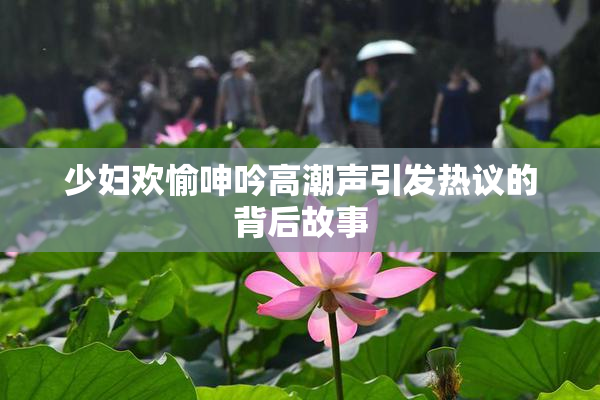 少妇欢愉呻吟高潮声引发热议的背后故事