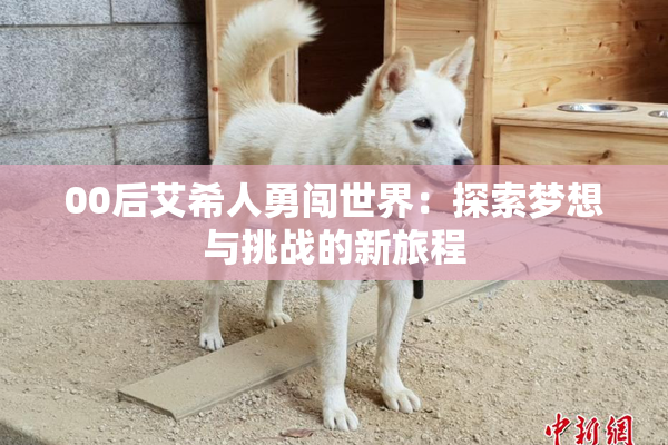 00后艾希人勇闯世界：探索梦想与挑战的新旅程