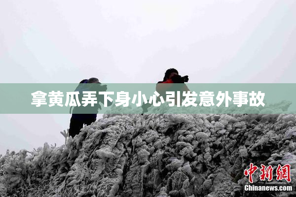 拿黄瓜弄下身小心引发意外事故
