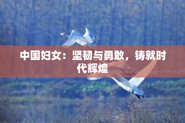 中国妇女：坚韧与勇敢，铸就时代辉煌