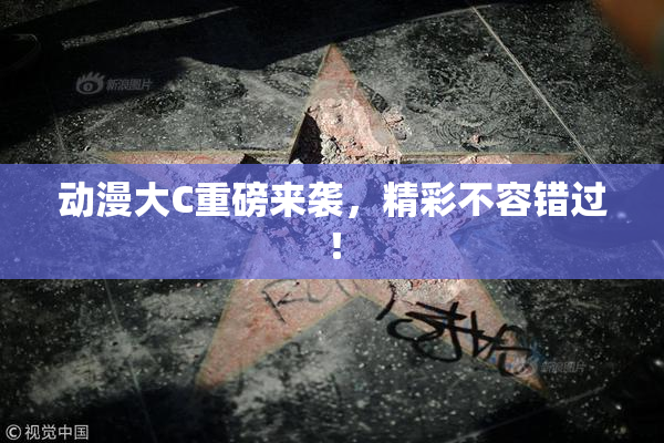 动漫大C重磅来袭，精彩不容错过！
