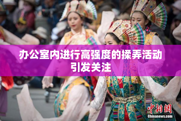 办公室内进行高强度的揉弄活动引发关注