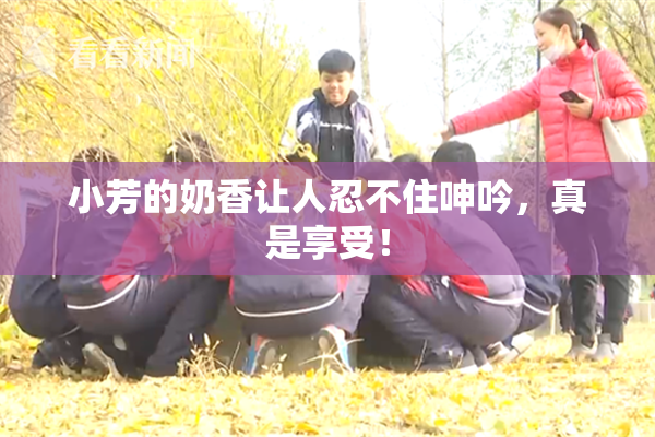 小芳的奶香让人忍不住呻吟，真是享受！