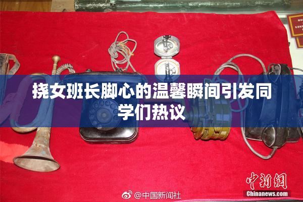挠女班长脚心的温馨瞬间引发同学们热议