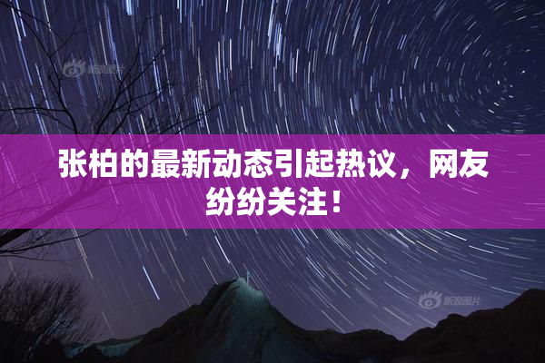 张柏的最新动态引起热议，网友纷纷关注！