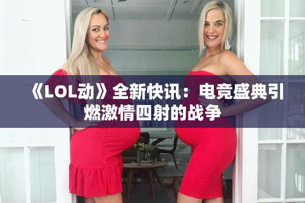 《LOL动》全新快讯：电竞盛典引燃激情四射的战争