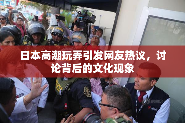 日本高潮玩弄引发网友热议，讨论背后的文化现象
