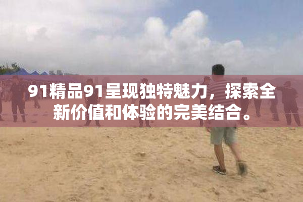 91精品91呈现独特魅力，探索全新价值和体验的完美结合。