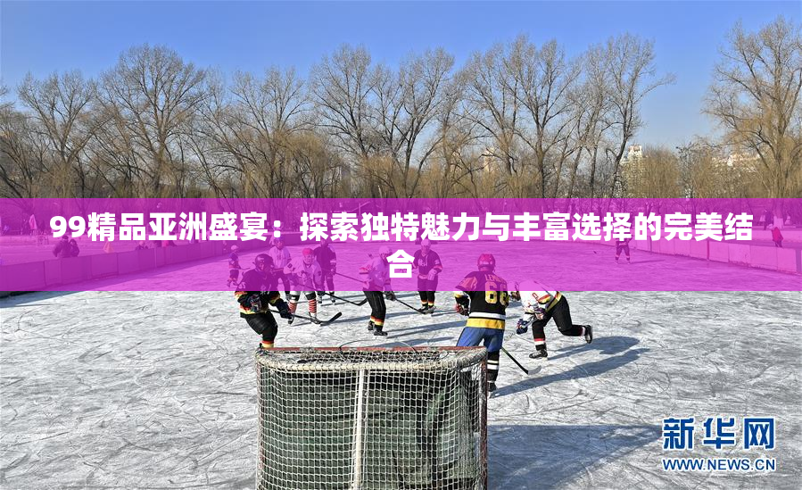 99精品亚洲盛宴：探索独特魅力与丰富选择的完美结合