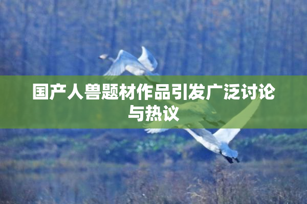 国产人兽题材作品引发广泛讨论与热议