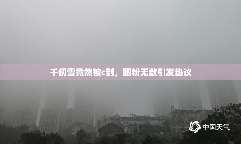 千仞雪竟然被c到，圈粉无数引发热议