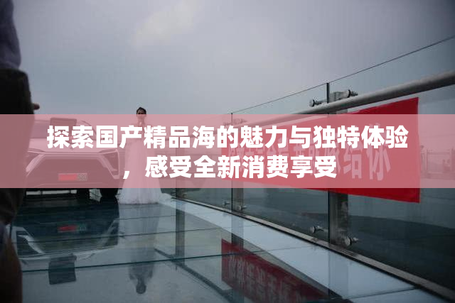 探索国产精品海的魅力与独特体验，感受全新消费享受