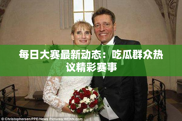 每日大赛最新动态：吃瓜群众热议精彩赛事