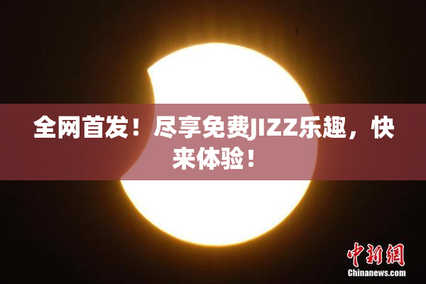 全网首发！尽享免费JIZZ乐趣，快来体验！