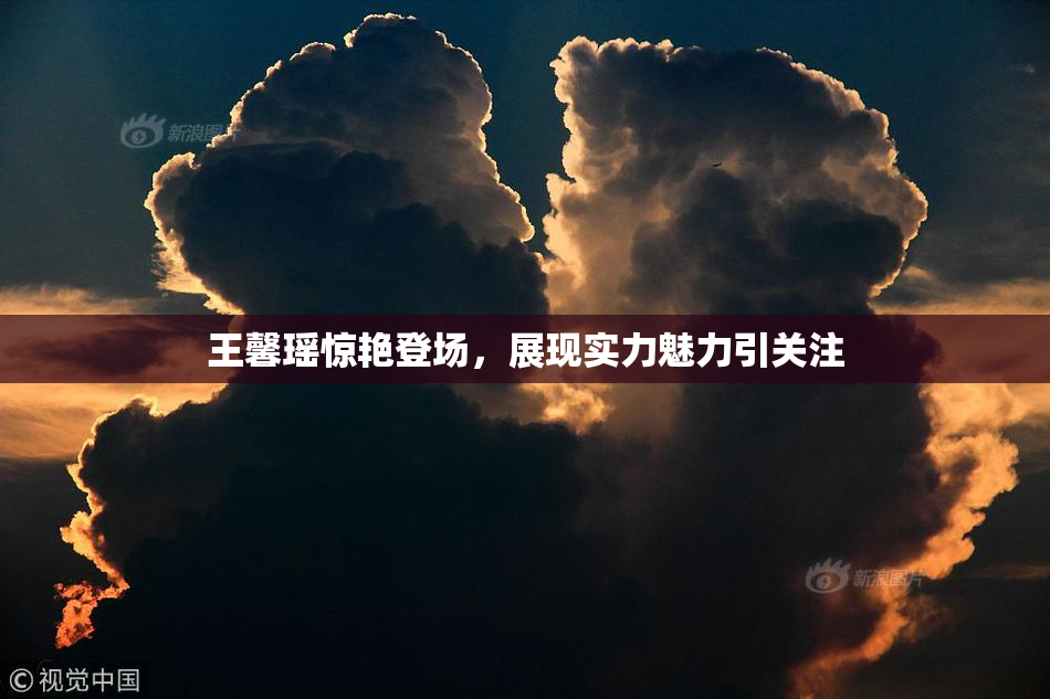 王馨瑶惊艳登场，展现实力魅力引关注