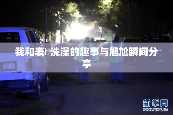 我和表妺洗澡的趣事与尴尬瞬间分享